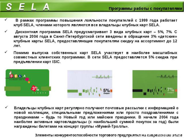 В рамках программы повышения лояльности покупателей с 1999 года работает клуб SELA, членами которого являются все владельцы клубных карт SELA. Дисконтная программа SELA предусматривает 3 вида клубных карт – 5%, 7%. С августа 2004 года в Санкт-Петерб…