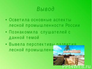 Вывод Осветила основные аспекты лесной промышленности РоссииПознакомила слушател