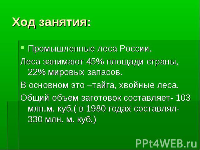 Ход занятия: Промышленные леса России.Леса занимают 45% площади страны, 22% мировых запасов.В основном это –тайга, хвойные леса.Общий объем заготовок составляет- 103 млн.м. куб.( в 1980 годах составлял- 330 млн. м. куб.)