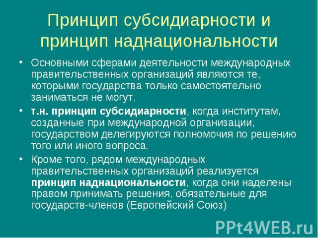 Принцип субсидиарности и принцип наднациональности Основными сферами деятельности международных правительственных организаций являются те, которыми государства только самостоятельно заниматься не могут, т.н. принцип субсидиарности, когда институтам,…