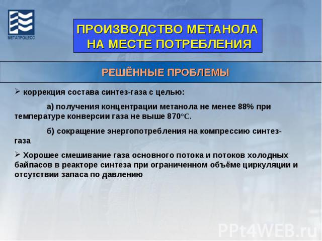 ПРОИЗВОДСТВО МЕТАНОЛА НА МЕСТЕ ПОТРЕБЛЕНИЯРЕШЁННЫЕ ПРОБЛЕМЫ коррекция состава синтез-газа с целью:а) получения концентрации метанола не менее 88% при температуре конверсии газа не выше 870°С.б) сокращение энергопотребления на компрессию синтез-газа …