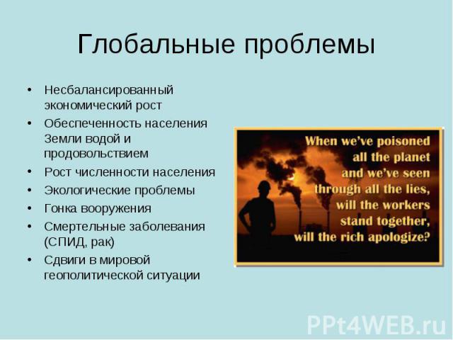 Глобальные проблемы Несбалансированный экономический ростОбеспеченность населения Земли водой и продовольствиемРост численности населенияЭкологические проблемыГонка вооруженияСмертельные заболевания (СПИД, рак)Сдвиги в мировой геополитической ситуации