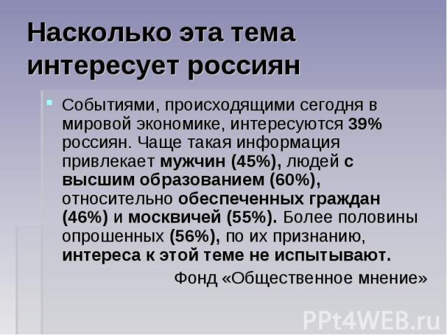 Насколько эта тема интересует россиян Событиями, происходящими сегодня в мировой экономике, интересуются 39% россиян. Чаще такая информация привлекает мужчин (45%), людей с высшим образованием (60%), относительно обеспеченных граждан (46%) и москвич…