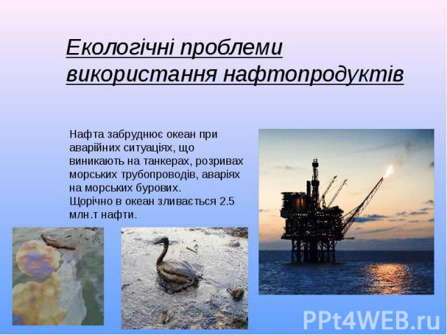 Екологічні проблеми використання нафтопродуктівНафта забруднює океан при аварійних ситуаціях, що виникають на танкерах, розривах морських трубопроводів, аваріях на морських бурових.Щорічно в океан зливається 2.5 млн.т нафти.