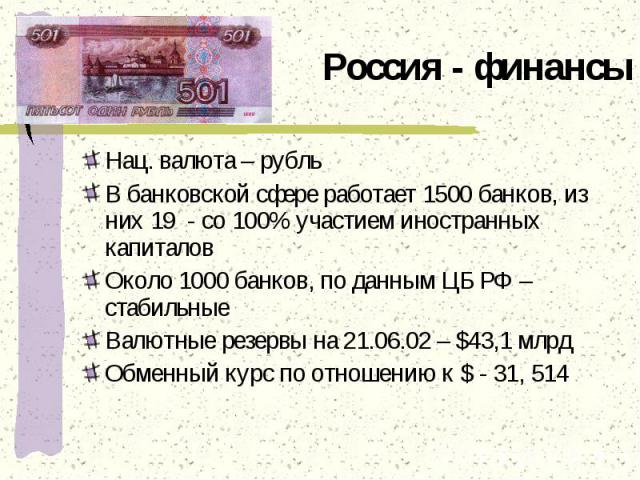 Россия - финансы Нац. валюта – рубльВ банковской сфере работает 1500 банков, из них 19 - со 100% участием иностранных капиталовОколо 1000 банков, по данным ЦБ РФ – стабильныеВалютные резервы на 21.06.02 – $43,1 млрдОбменный курс по отношению к $ - 31, 514