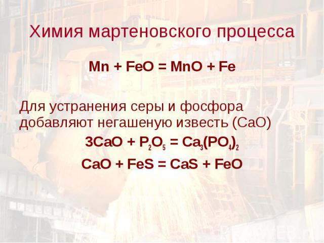 Химия мартеновского процесса Mn + FeO = MnO + FeДля устранения серы и фосфора добавляют негашеную известь (СаО)3СаО + Р2О5 = Са3(РО4)2СаО + FeS = CaS + FeO