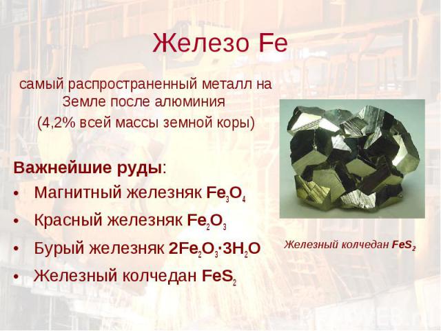 Железо Fe самый распространенный металл на Земле после алюминия (4,2% всей массы земной коры)Важнейшие руды: Магнитный железняк Fe3O4 Красный железняк Fe2O3 Бурый железняк 2Fe2O3·3Н2О Железный колчедан FeS2 Железный колчедан FeS2