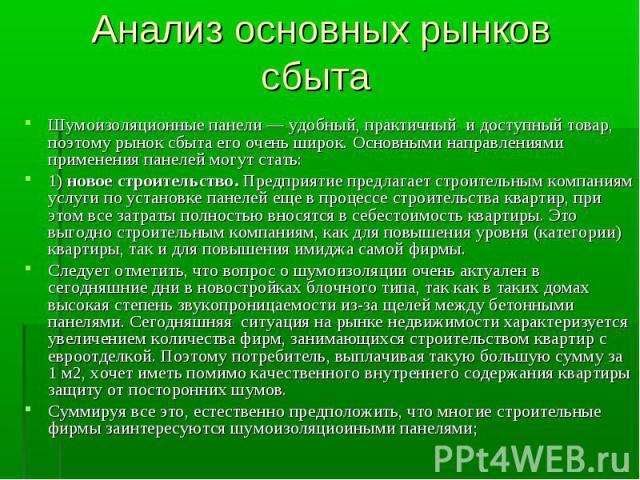 Анализ основных рынков сбыта Шумоизоляционные панели — удобный, практичный и доступный товар, поэтому рынок сбыта его очень широк. Основными направлениями применения панелей могут стать:1) новое строительство. Предприятие предлагает строительным ком…