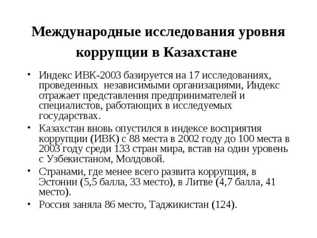 Международные исследования уровня коррупции в Казахстане Индекс ИВК-2003 базируется на 17 исследованиях, проведенных независимыми организациями, Индекс отражает представления предпринимателей и специалистов, работающих в исследуемых государствах. Ка…