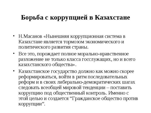 Борьба с коррупцией в Казахстане Н.Масанов «Нынешняя коррупционная система в Казахстане является тормозом экономического и политического развития страны. Все это, порождает полное морально-нравственное разложение не только класса госслужащих, но и в…