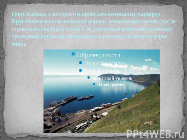 Порт Байкал, с которого в прошлом начинался маршрут Кругобайкальской железной дороги, в настоящее время (после строительства Иркутской ГЭС) является конечной станцией тупиковой ветки одной из самых красивых железных дорог мира.