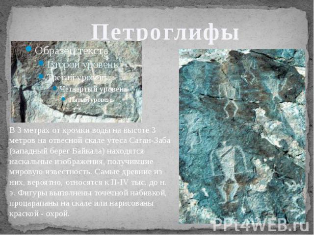 Петроглифы В 3 метрах от кромки воды на высоте 3 метров на отвесной скале утеса Саган-Заба (западный берег Байкала) находятся наскальные изображения, получившие мировую известность. Самые древние из них, вероятно, относятся к II-IV тыс. до н. э. Фиг…