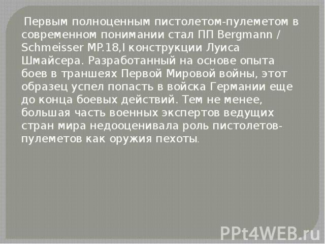  Первым полноценным пистолетом-пулеметом в современном понимании стал ПП Bergmann / Schmeisser MP.18,I конструкции Луиса Шмайсера. Разработанный на основе опыта боев в траншеях Первой Мировой войны, этот образец успел попасть в войска Германии еще д…