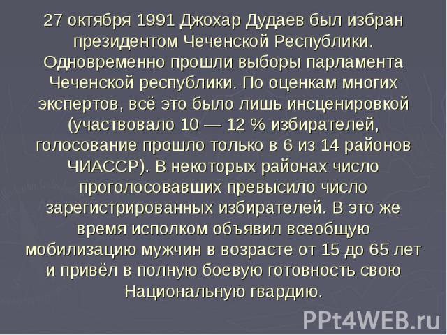 27 октября 1991 Джохар Дудаев был избран президентом Чеченской Республики.Одновременно прошли выборы парламента Чеченской республики. По оценкам многих экспертов, всё это было лишь инсценировкой (участвовало 10 — 12 % избирателей, голосование прошло…