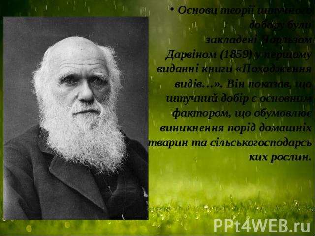 Основи теорії штучного добору були закладені Чарльзом Дарвіном (1859) у першому виданні книги «Походження видів…». Він показав, що штучний добір є основним фактором, що обумовлює виникнення порід домашніх тварин та сільськог…