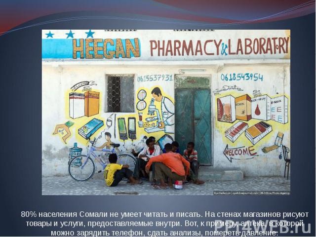 80% населения Сомали не умеет читать и писать. На стенах магазинов рисуют товары и услуги, предоставляемые внутри. Вот, к примеру, аптека, в которой можно зарядить телефон, сдать анализы, помереть давление.