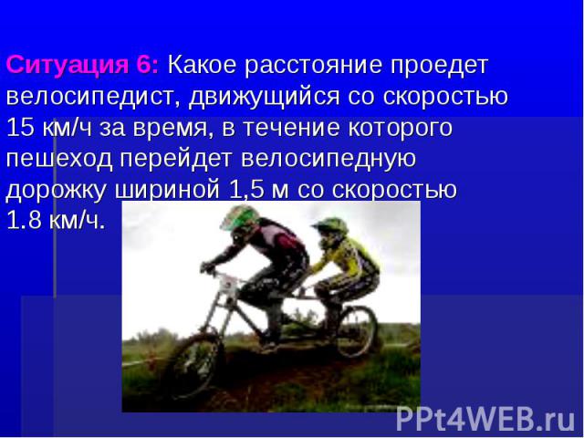 Ситуация 6: Какое расстояние проедет велосипедист, движущийся со скоростью 15 км/ч за время, в течение которого пешеход перейдет велосипедную дорожку шириной 1,5 м со скоростью 1.8 км/ч.