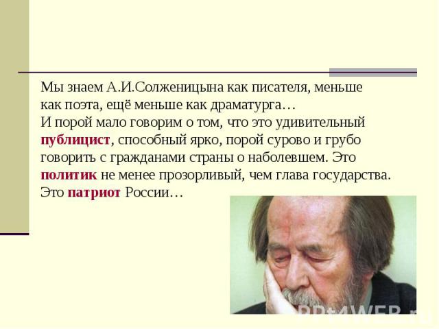 Мы знаем А.И.Солженицына как писателя, меньшекак поэта, ещё меньше как драматурга… И порой мало говорим о том, что это удивительный публицист, способный ярко, порой сурово и грубо говорить с гражданами страны о наболевшем. Это политик не менее прозо…