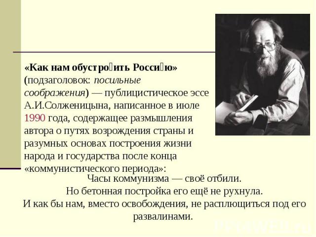 «Как нам обустроить Россию» (подзаголовок: посильные соображения) — публицистическое эссе А.И.Солженицына, написанное в июле 1990 года, содержащее размышления автора о путях возрождения страны и разумных основах построения жизни народа и государства…