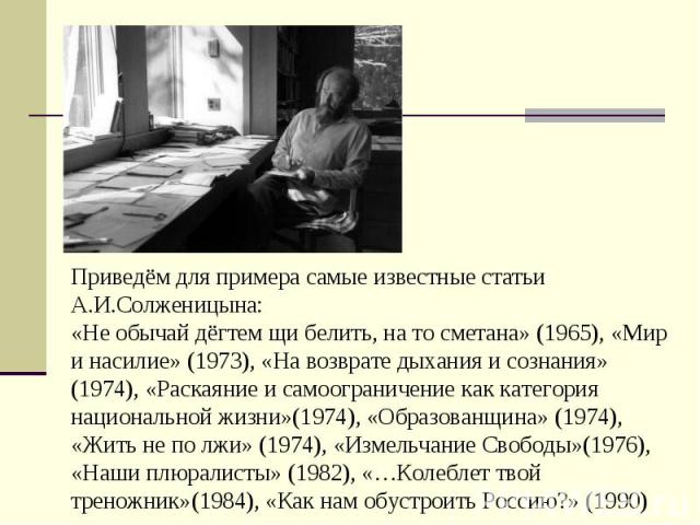 Приведём для примера самые известные статьи А.И.Солженицына:«Не обычай дёгтем щи белить, на то сметана» (1965), «Мир и насилие» (1973), «На возврате дыхания и сознания» (1974), «Раскаяние и самоограничение как категория национальной жизни»(1974), «О…