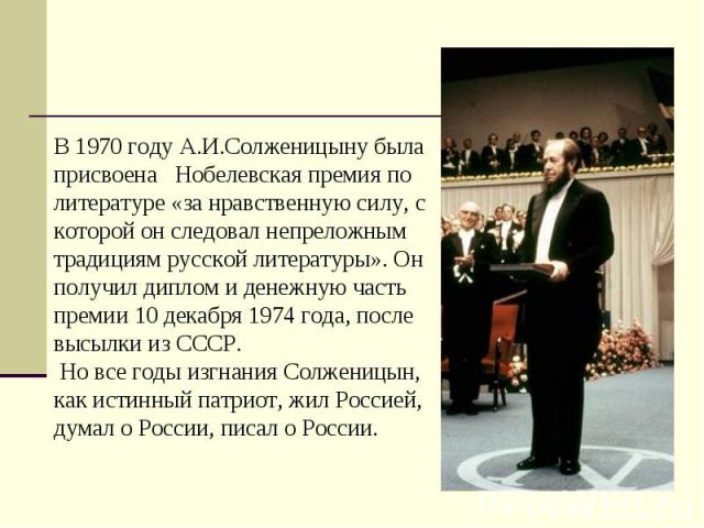 В 1970 году А.И.Солженицыну была присвоена   Нобелевская премия по литературе «за нравственную силу, с которой он следовал непреложным традициям русской литературы». Он получил диплом и денежную часть премии 10 декабря 1974 года, после высылки из СС…