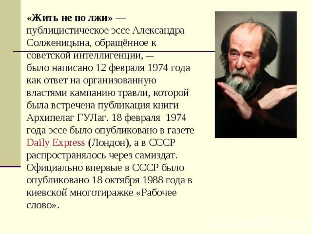 «Жить не по лжи» — публицистическое эссе Александра Солженицына, обращённое к советской интеллигенции, —было написано 12 февраля 1974 года как ответ на организованную властями кампанию травли, которой была встречена публикация книги Архипелаг ГУЛаг.…