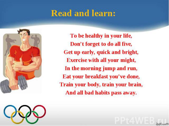 Read and learn:To be healthy in your life,Don’t forget to do all five,Get up early, quick and bright,Exercise with all your might,In the morning jump and run,Eat your breakfast you’ve done,Train your body, train your brain,And all bad habits pass away.