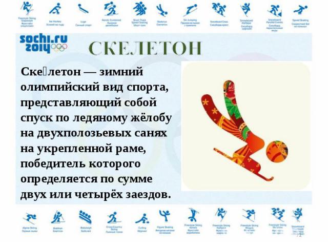 Скелетон — зимний олимпийский вид спорта, представляющий собой спуск по ледяному жёлобу на двухполозьевых санях на укрепленной раме, победитель которого определяется по сумме двух или четырёх заездов.