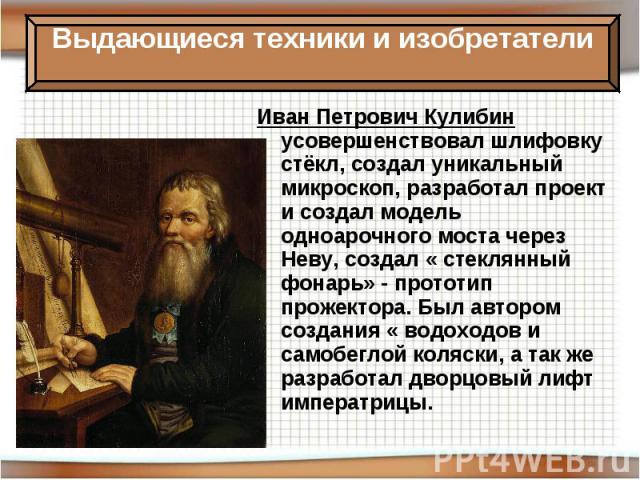 Иван Петрович Кулибин усовершенствовал шлифовку стёкл, создал уникальный микроскоп, разработал проект и создал модель одноарочного моста через Неву, создал « стеклянный фонарь» - прототип прожектора. Был автором создания « водоходов и самобеглой кол…