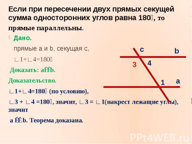 Если при пересечении двух прямых секущей сумма односторонних углов равна 180⁰, то прямые параллельны.Дано. прямые a и b, секущая c, ∟1+∟4=180⁰ Доказать: a∣∣b.Доказательство.∟1+∟4=180⁰ (по условию),∟3 + ∟4 =180⁰, значит, ∟3 = ∟1(накрест лежащие углы)…