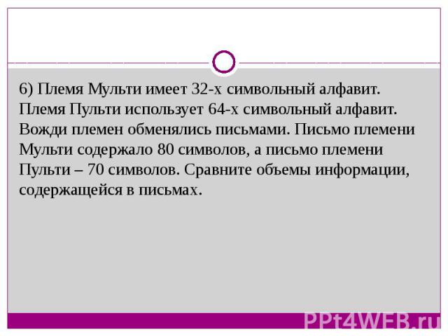 6) Племя Мульти имеет 32-х символьный алфавит. Племя Пульти использует 64-х символьный алфавит. Вожди племен обменялись письмами. Письмо племени Мульти содержало 80 символов, а письмо племени Пульти – 70 символов. Сравните объемы информации, содержа…