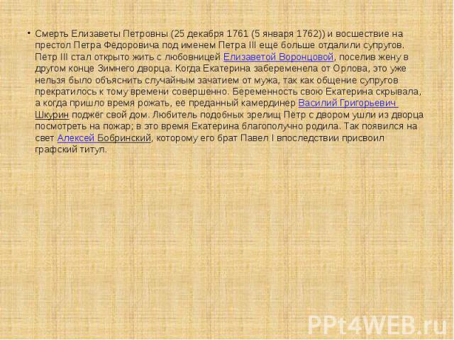 Смерть Елизаветы Петровны (25 декабря 1761 (5 января 1762)) и восшествие на престол Петра Фёдоровича под именем Петра III ещё больше отдалили супругов. Пётр III стал открыто жить с любовницей Елизаветой Воронцовой, поселив жену в другом конце Зимнег…