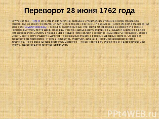 Переворот 28 июня 1762 года Вступив на трон, Пётр III осуществил ряд действий, вызвавших отрицательное отношение к нему офицерского корпуса. Так, он заключил невыгодный для России договор с Пруссией, в то время как Россия одержала ряд побед над ней …
