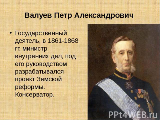 Валуев Петр Александрович  Государственный деятель, в 1861-1868 гг. министр внутренних дел, под его руководством разрабатывался проект Земской реформы. Консерватор.