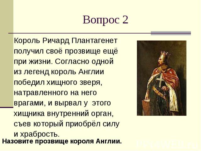 Вопрос 2Король Ричард Плантагенет получил своё прозвище ещё при жизни. Согласно одной из легенд король Англии победил хищного зверя, натравленного на него врагами, и вырвал у этого хищника внутренний орган, съев который приобрёл силу и храбрость.