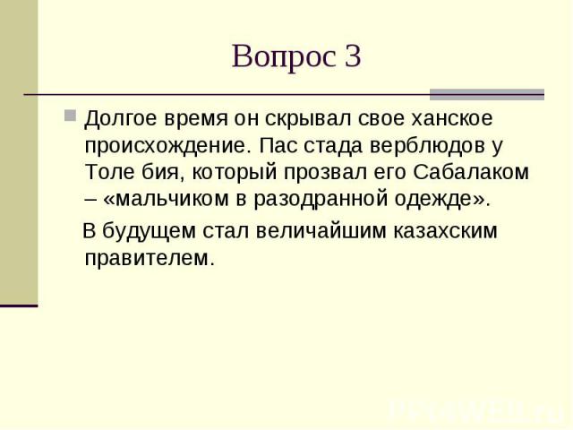 Вопрос 3Долгое время он скрывал свое ханское происхождение. Пас стада верблюдов у Толе бия, который прозвал его Сабалаком – «мальчиком в разодранной одежде». В будущем стал величайшим казахским правителем.