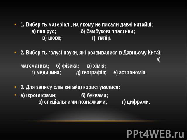 1. Виберіть матеріал , на якому не писали давні китайці: а) папірус; б) бамбукові пластини; в) шовк; г) папір. 2. Виберіть галузі науки, які розвивалися в Давньому Китаї: а) математика; б) фізика; в) хімія; г) медицина; д) географія; е) астрономія. …