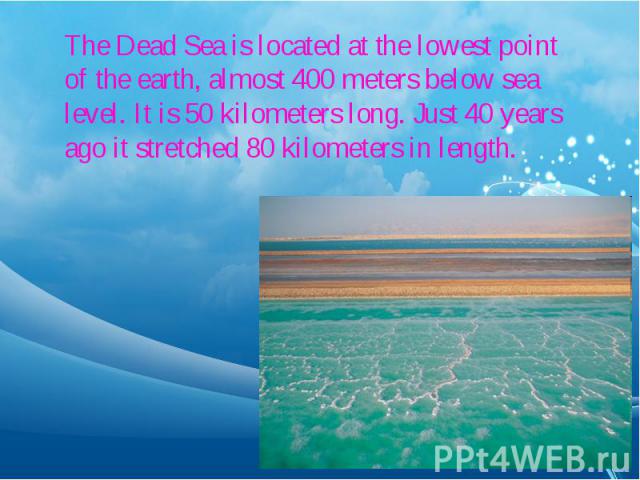 The Dead Sea is located at the lowest point of the earth, almost 400 meters below sea level. It is 50 kilometers long. Just 40 years ago it stretched 80 kilometers in length.