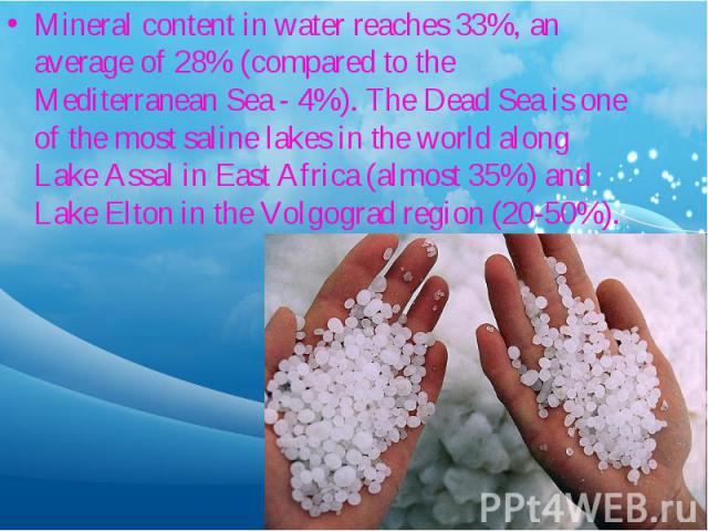 Mineral content in water reaches 33%, an average of 28% (compared to the Mediterranean Sea - 4%). The Dead Sea is one of the most saline lakes in the world along Lake Assal in East Africa (almost 35%) and Lake Elton in the Volgograd region (20-50%).