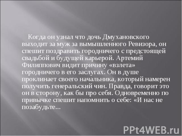 Когда он узнал что дочь Дмухановского выходит за муж за вымышленного Ревизора, он спешит поздравить городничего с предстоящей свадьбой и будущей карьерой. Артемий Филиппович видит причину «взлета» городничего в его заслугах. Он в душе проклинает сво…