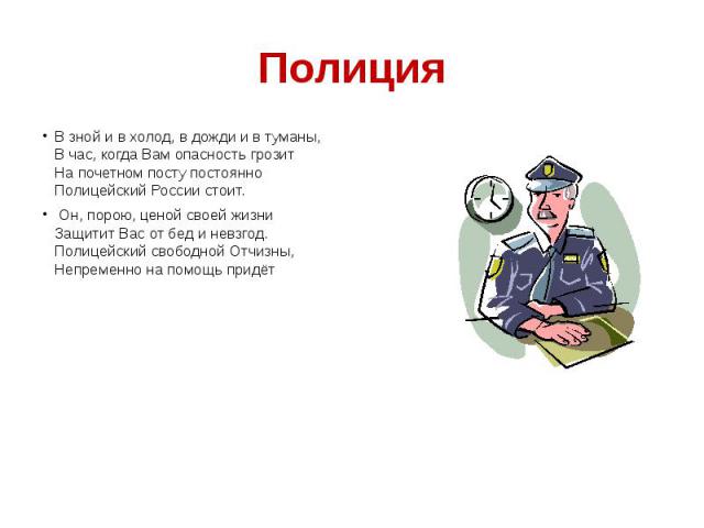 Полиция В зной и в холод, в дожди и в туманы, В час, когда Вам опасность грозит На почетном посту постоянно Полицейский России стоит. Он, порою, ценой своей жизни Защитит Вас от бед и невзгод. Полицейский свободной Отчизны, Непременно на помощь придёт