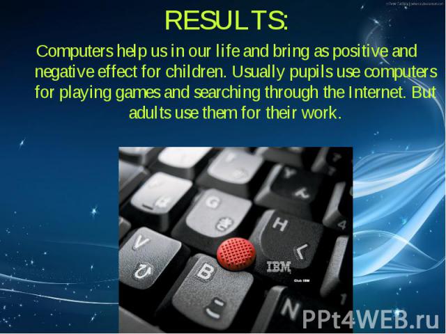 RESULTS: RESULTS: Computers help us in our life and bring as positive and negative effect for children. Usually pupils use computers for playing games and searching through the Internet. But adults use them for their work.