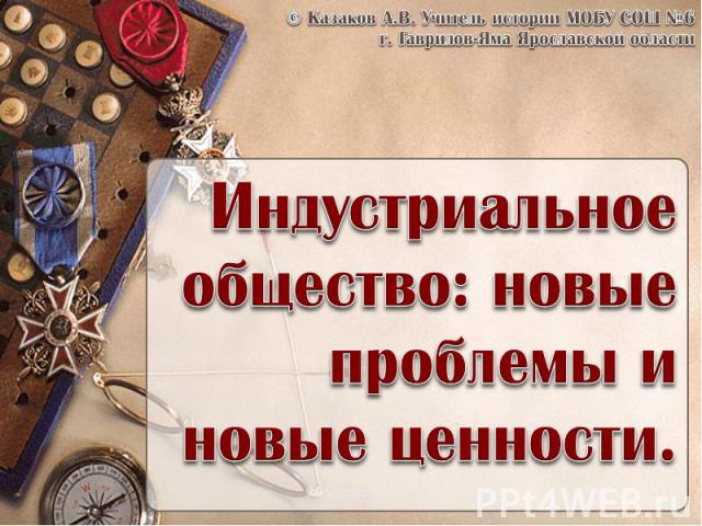 © Казаков А.В. Учитель истории МОБУ СОШ №6 г. Гаврилов-Яма Ярославской области Индустриальное общество: новые проблемы и новые ценности.