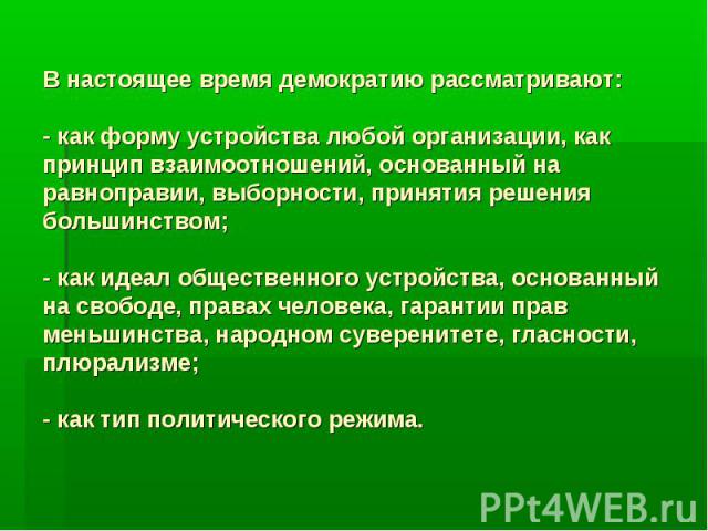 В настоящее время демократию рассматривают: - как форму устройства любой организации, как принцип взаимоотношений, основанный на равноправии, выборности, принятия решения большинством; - как идеал общественного устройства, основанный на свободе, пра…