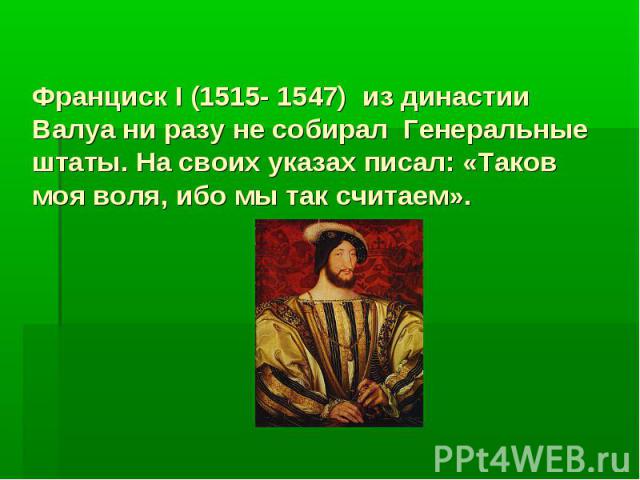 Франциск I (1515- 1547) из династии Валуа ни разу не собирал Генеральные штаты. На своих указах писал: «Таков моя воля, ибо мы так считаем».