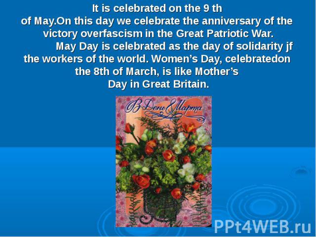 It is celebrated on the 9 th of May.On this day we celebrate the anniversary of the victory overfascism in the Great Patriotic War. May Day is celebrated as the day of solidarity jf the workers of the world. Women’s Day, celebratedon the 8th of Marc…