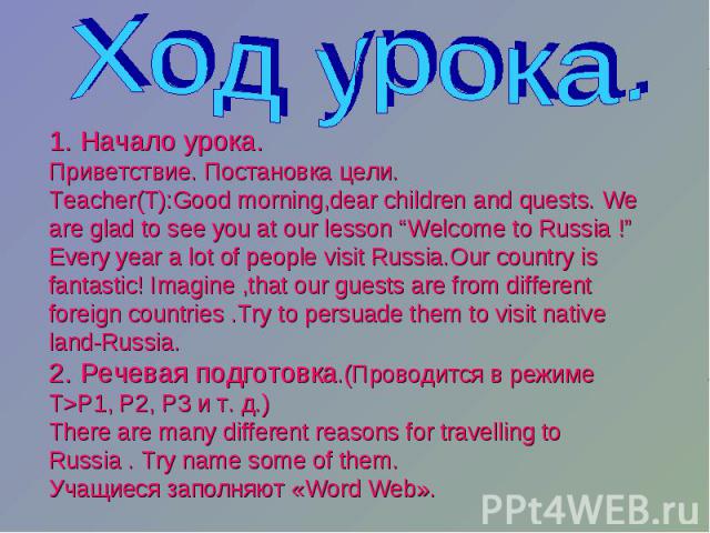 Ход урока. 1. Начало урока. Приветствие. Постановка цели. Teacher(T):Good morning,dear children and quests. We are glad to see you at our lesson “Welcome to Russia !” Every year a lot of people visit Russia.Our country is fantastic! Imagine ,that ou…