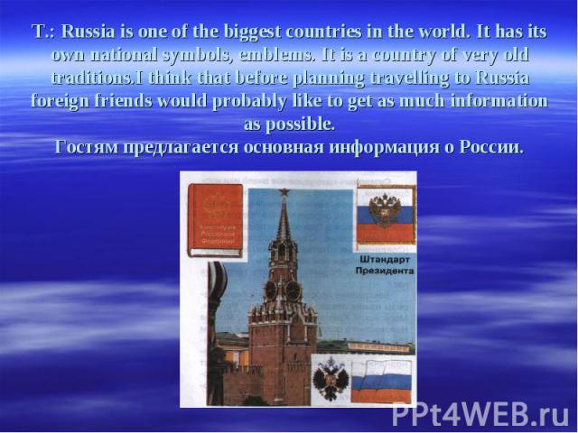 T.: Russia is one of the biggest countries in the world. It has its own national symbols, emblems. It is a country of very old traditions.I think that before planning travelling to Russia foreign friends would probably like to get as much informatio…