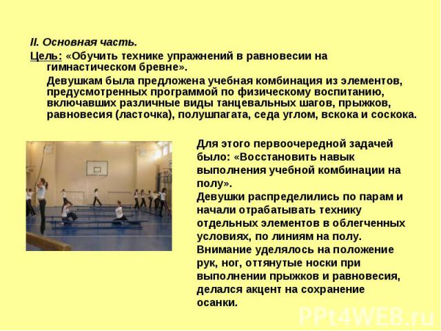 II. Основная часть. Цель: «Обучить технике упражнений в равновесии на гимнастическом бревне». Девушкам была предложена учебная комбинация из элементов, предусмотренных программой по физическому воспитанию, включавших различные виды танцевальных шаго…