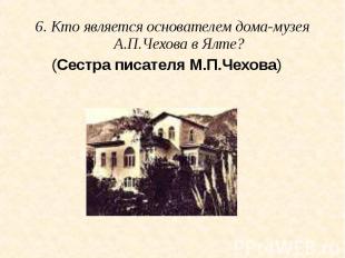 6. Кто является основателем дома-музея А.П.Чехова в Ялте? (Сестра писателя М.П.Ч